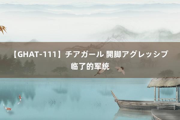 【GHAT-111】チアガール 開脚アグレッシブ 临了的军统