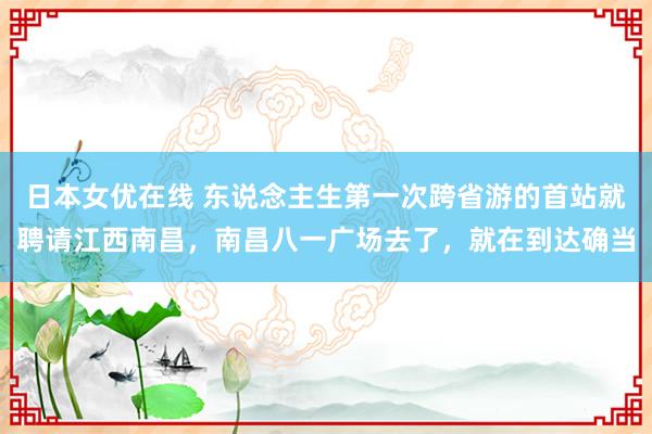 日本女优在线 东说念主生第一次跨省游的首站就聘请江西南昌，南昌八一广场去了，就在到达确当