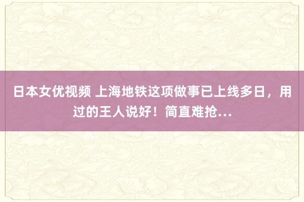 日本女优视频 上海地铁这项做事已上线多日，用过的王人说好！简直难抢…