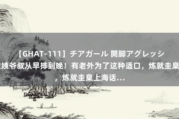 【GHAT-111】チアガール 開脚アグレッシブ 上海大姨爷叔从早排到晚！有老外为了这种适口，炼就圭臬上海话…