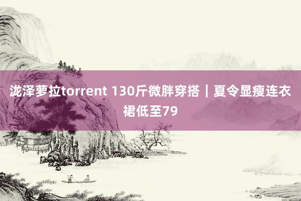 泷泽萝拉torrent 130斤微胖穿搭｜夏令显瘦连衣裙低至79