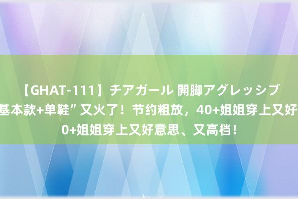 【GHAT-111】チアガール 開脚アグレッシブ 入秋之后，“基本款+单鞋”又火了！节约粗放，40+姐姐穿上又好意思、又高档！