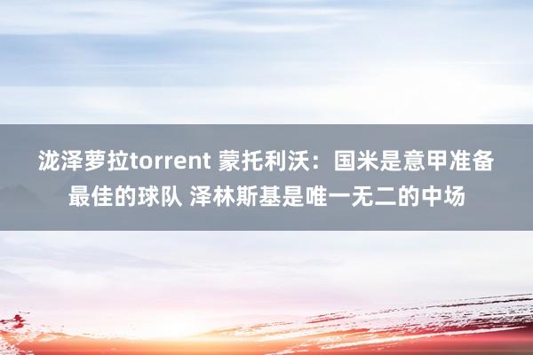 泷泽萝拉torrent 蒙托利沃：国米是意甲准备最佳的球队 泽林斯基是唯一无二的中场