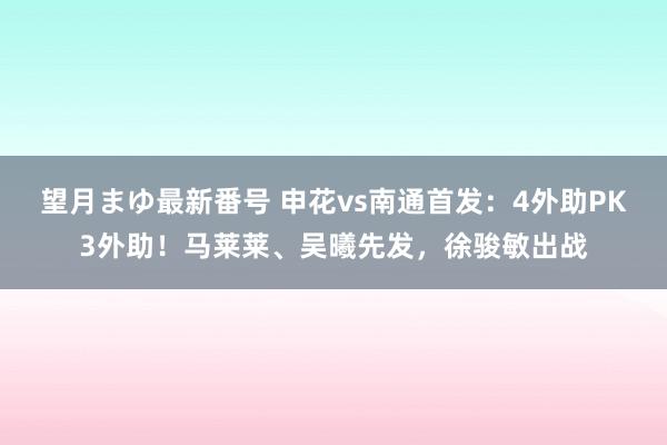 望月まゆ最新番号 申花vs南通首发：4外助PK3外助！马莱莱、吴曦先发，徐骏敏出战