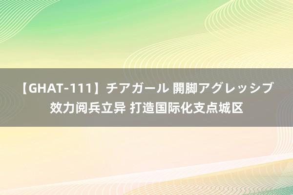 【GHAT-111】チアガール 開脚アグレッシブ 效力阅兵立异 打造国际化支点城区