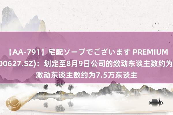 【AA-791】宅配ソープでございます PREMIUM 天茂集团(000627.SZ)：划定至8月9日公司的激动东谈主数约为7.5万东谈主