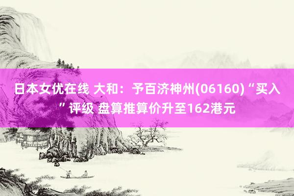 日本女优在线 大和：予百济神州(06160)“买入”评级 盘算推算价升至162港元