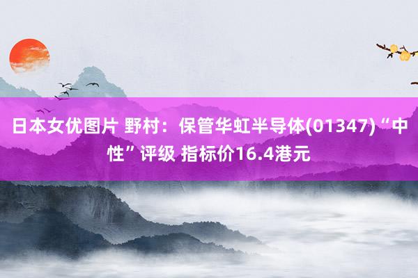 日本女优图片 野村：保管华虹半导体(01347)“中性”评级 指标价16.4港元