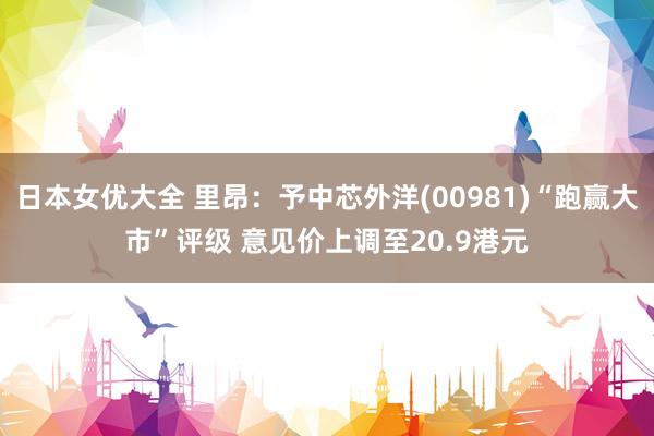 日本女优大全 里昂：予中芯外洋(00981)“跑赢大市”评级 意见价上调至20.9港元