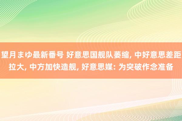 望月まゆ最新番号 好意思国舰队萎缩， 中好意思差距拉大， 中方加快造舰， 好意思媒: 为突破作念准备