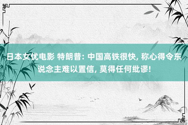 日本女优电影 特朗普: 中国高铁很快, 称心得令东说念主难以置信, 莫得任何纰谬!