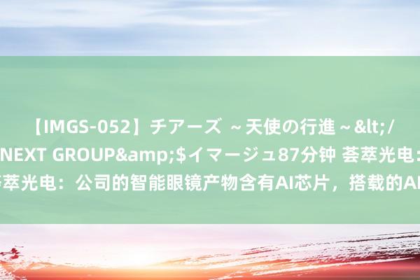 【IMGS-052】チアーズ ～天使の行進～</a>2015-09-17NEXT GROUP&$イマージュ87分钟 荟萃光电：公司的智能眼镜产物含有AI芯片，搭载的AI大模子类型视客户需求而定