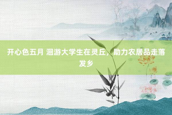 开心色五月 洄游大学生在灵丘，助力农居品走落发乡