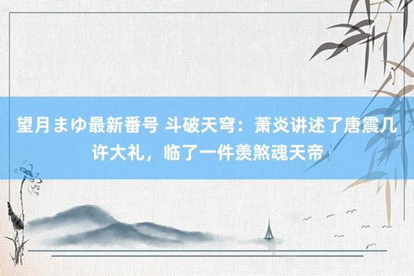 望月まゆ最新番号 斗破天穹：萧炎讲述了唐震几许大礼，临了一件羡煞魂天帝