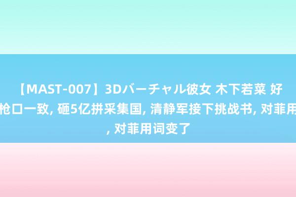 【MAST-007】3Dバーチャル彼女 木下若菜 好意思菲枪口一致, 砸5亿拼采集国, 清静军接下挑战书, 对菲用词变了