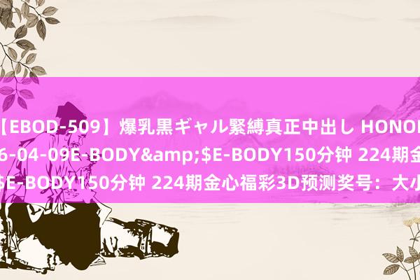 【EBOD-509】爆乳黒ギャル緊縛真正中出し HONOKA</a>2016-04-09E-BODY&$E-BODY150分钟 224期金心福彩3D预测奖号：大小分析