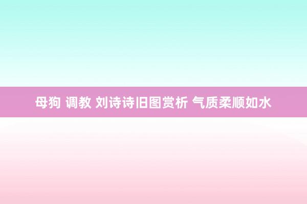 母狗 调教 刘诗诗旧图赏析 气质柔顺如水