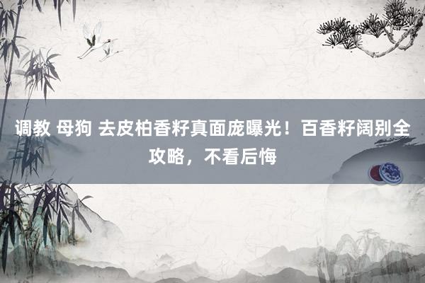 调教 母狗 去皮柏香籽真面庞曝光！百香籽阔别全攻略，不看后悔