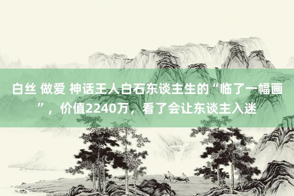 白丝 做爱 神话王人白石东谈主生的“临了一幅画”，价值2240万，看了会让东谈主入迷