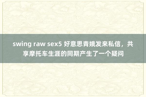 swing raw sex5 好意思青娥发来私信，共享摩托车生涯的同期产生了一个疑问