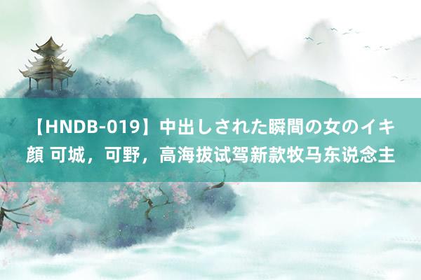 【HNDB-019】中出しされた瞬間の女のイキ顔 可城，可野，高海拔试驾新款牧马东说念主