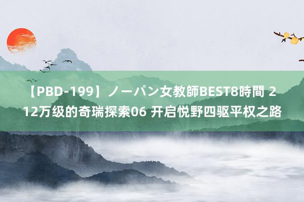 【PBD-199】ノーパン女教師BEST8時間 2 12万级的奇瑞探索06 开启悦野四驱平权之路