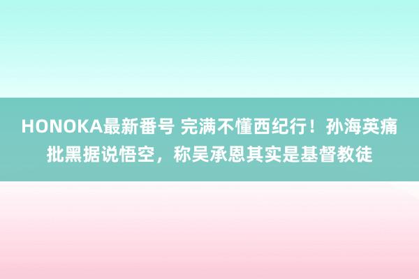 HONOKA最新番号 完满不懂西纪行！孙海英痛批黑据说悟空，称吴承恩其实是基督教徒