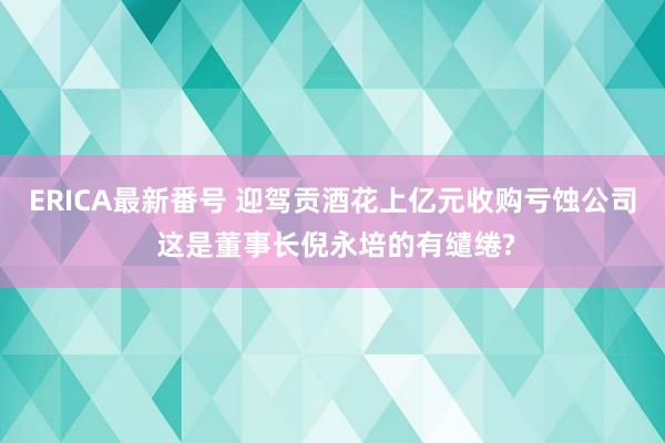 ERICA最新番号 迎驾贡酒花上亿元收购亏蚀公司 这是董事长倪永培的有缱绻?