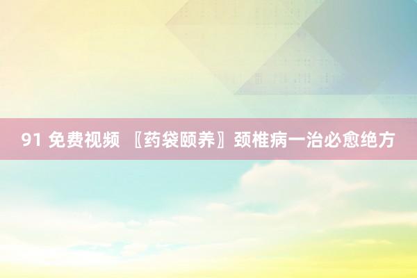 91 免费视频 〖药袋颐养〗颈椎病一治必愈绝方