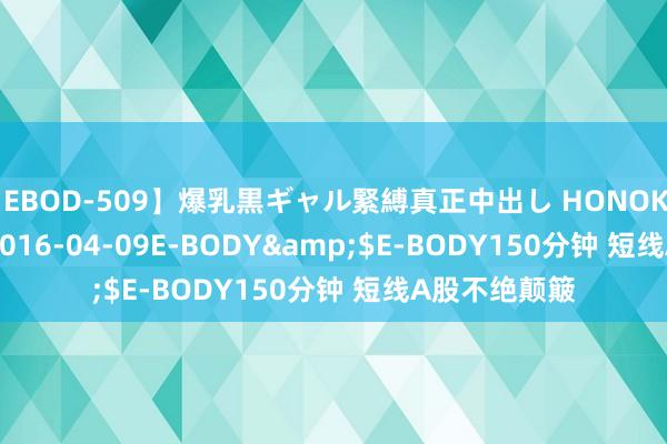 【EBOD-509】爆乳黒ギャル緊縛真正中出し HONOKA</a>2016-04-09E-BODY&$E-BODY150分钟 短线A股不绝颠簸