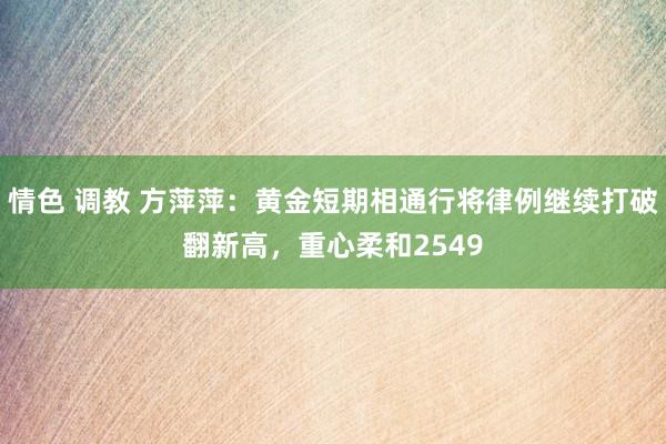 情色 调教 方萍萍：黄金短期相通行将律例继续打破翻新高，重心柔和2549