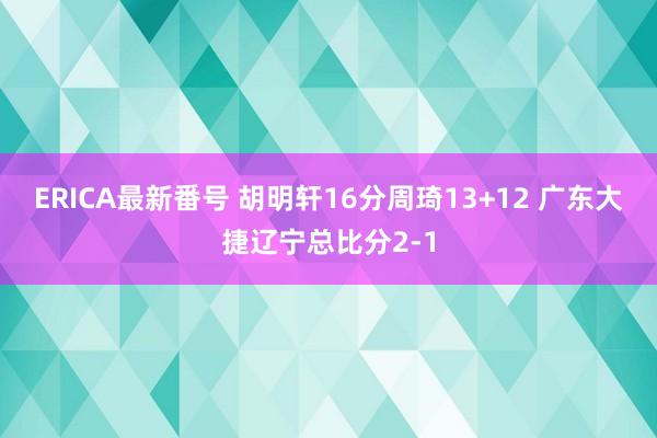 ERICA最新番号 胡明轩16分周琦13+12 广东大捷辽宁总比分2-1