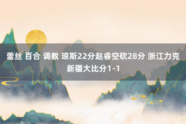 蕾丝 百合 调教 琼斯22分赵睿空砍28分 浙江力克新疆大比分1-1