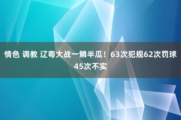 情色 调教 辽粤大战一鳞半瓜！63次犯规62次罚球45次不实