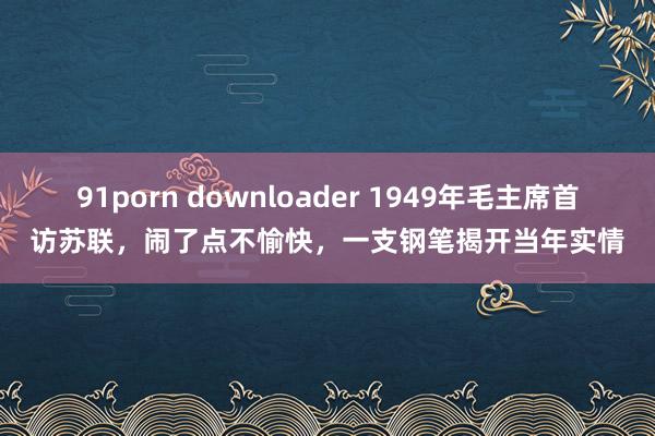 91porn downloader 1949年毛主席首访苏联，闹了点不愉快，一支钢笔揭开当年实情