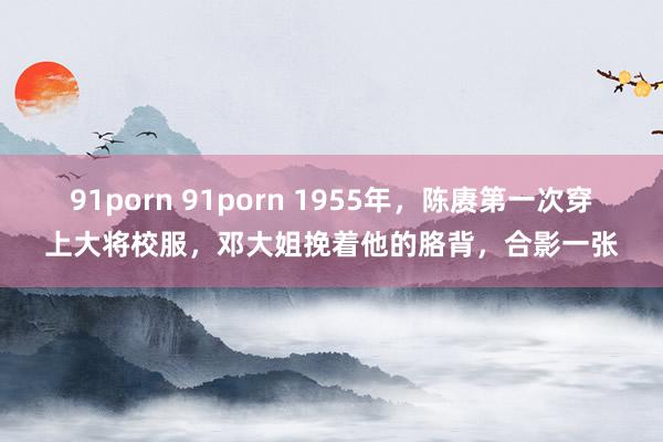 91porn 91porn 1955年，陈赓第一次穿上大将校服，邓大姐挽着他的胳背，合影一张