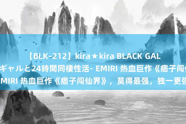 【BLK-212】kira★kira BLACK GAL レンタル痴女GAL-日焼け黒ギャルと24時間同棲性活- EMIRI 热血巨作《痞子闯仙界》，莫得最强，独一更强！