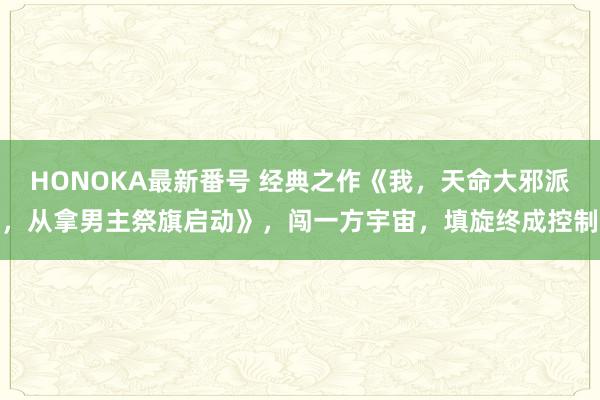 HONOKA最新番号 经典之作《我，天命大邪派，从拿男主祭旗启动》，闯一方宇宙，填旋终成控制