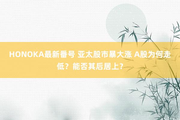 HONOKA最新番号 亚太股市暴大涨 A股为何走低？能否其后居上？