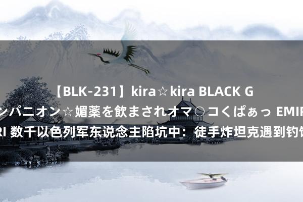 【BLK-231】kira☆kira BLACK GAL 黒ギャル中出し温泉コンパニオン☆媚薬を飲まされオマ○コくぱぁっ EMIRI 数千以色列军东说念主陷坑中：徒手炸坦克遇到钓饵手雷，果断到时局特别