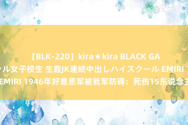 【BLK-220】kira★kira BLACK GAL 留年5年目のお姉黒ギャル女子校生 生姦JK連続中出しハイスクール EMIRI 1946年好意思军被我军防碍：死伤15东说念主后为何不明晰之