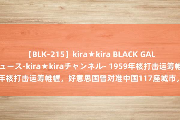 【BLK-215】kira★kira BLACK GAL 黒ギャル・EMIRIプロデュース-kira★kiraチャンネル- 1959年核打击运筹帷幄，好意思国曾对准中国117座城市，为何却不敢开头