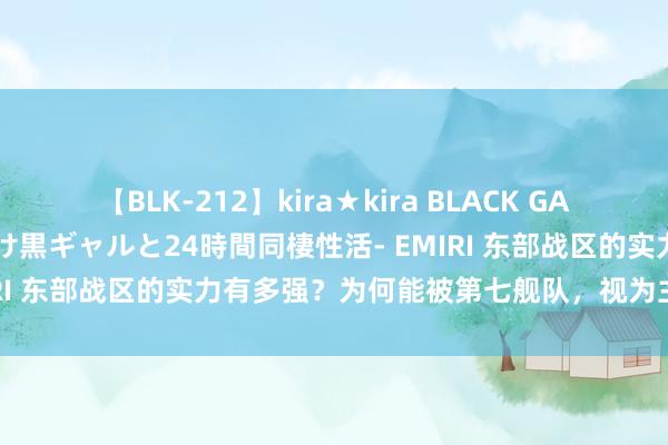 【BLK-212】kira★kira BLACK GAL レンタル痴女GAL-日焼け黒ギャルと24時間同棲性活- EMIRI 东部战区的实力有多强？为何能被第七舰队，视为主要敌手？