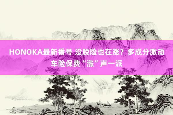 HONOKA最新番号 没脱险也在涨？多成分激动车险保费“涨”声一派