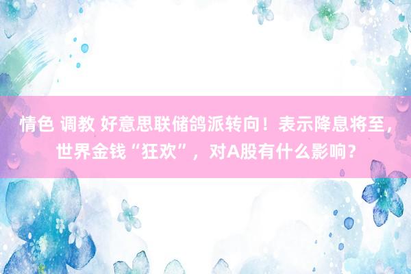 情色 调教 好意思联储鸽派转向！表示降息将至，世界金钱“狂欢”，对A股有什么影响？