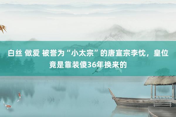 白丝 做爱 被誉为“小太宗”的唐宣宗李忱，皇位竟是靠装傻36年换来的