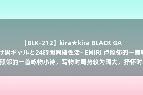 【BLK-212】kira★kira BLACK GAL レンタル痴女GAL-日焼け黒ギャルと24時間同棲性活- EMIRI 卢照邻的一首咏物小诗，写物时局势较为阔大，抒怀时较为贯通当然