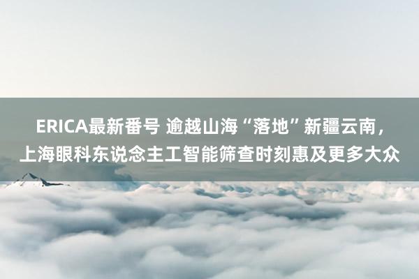 ERICA最新番号 逾越山海“落地”新疆云南，上海眼科东说念主工智能筛查时刻惠及更多大众