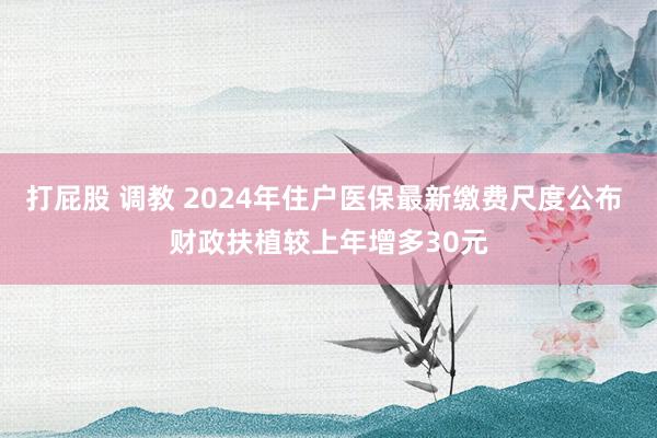 打屁股 调教 2024年住户医保最新缴费尺度公布 财政扶植较上年增多30元