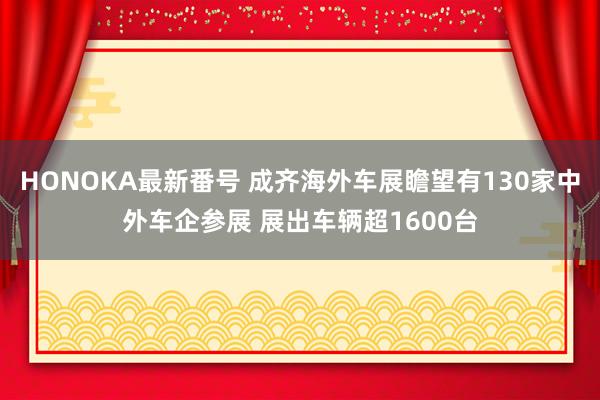 HONOKA最新番号 成齐海外车展瞻望有130家中外车企参展 展出车辆超1600台